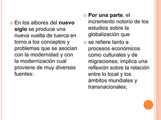  En los albores del nuevo
siglo se produce una
nueva vuelta de tuerca en
torno a los conceptos y
problemas que se asocian
con la modernidad y con
la modernización cual
proviene de muy diversas
fuentes:
 Por una parte, el
incremento notorio de los
estudios sobre la
globalización que
 se refiere tanto a
procesos económicos
como culturales y de
migraciones; implica una
reflexión sobre la relación
entre lo local y los
ámbitos mundiales y
transnacionales;
 
