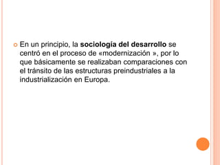  En un principio, la sociología del desarrollo se
centró en el proceso de «modernización », por lo
que básicamente se realizaban comparaciones con
el tránsito de las estructuras preindustriales a la
industrialización en Europa.
 