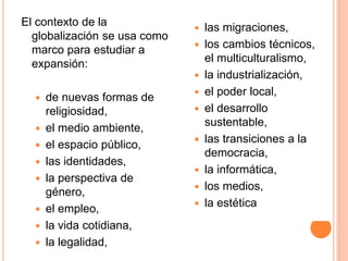 El contexto de la
globalización se usa como
marco para estudiar a
expansión:
 de nuevas formas de
religiosidad,
 el medio ambiente,
 el espacio público,
 las identidades,
 la perspectiva de
género,
 el empleo,
 la vida cotidiana,
 la legalidad,
 las migraciones,
 los cambios técnicos,
el multiculturalismo,
 la industrialización,
 el poder local,
 el desarrollo
sustentable,
 las transiciones a la
democracia,
 la informática,
 los medios,
 la estética
 