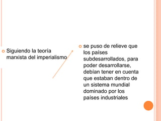  Siguiendo la teoría
marxista del imperialismo
 se puso de relieve que
los países
subdesarrollados, para
poder desarrollarse,
debían tener en cuenta
que estaban dentro de
un sistema mundial
dominado por los
países industriales
 