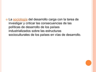  La sociología del desarrollo carga con la tarea de
investigar y criticar las consecuencias de las
políticas de desarrollo de los países
industrializados sobre las estructuras
socioculturales de los países en vías de desarrollo.
 