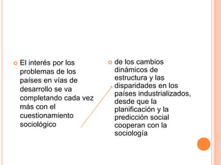  El interés por los
problemas de los
países en vías de
desarrollo se va
completando cada vez
más con el
cuestionamiento
sociológico
 de los cambios
dinámicos de
estructura y las
disparidades en los
países industrializados,
desde que la
planificación y la
predicción social
cooperan con la
sociología
 