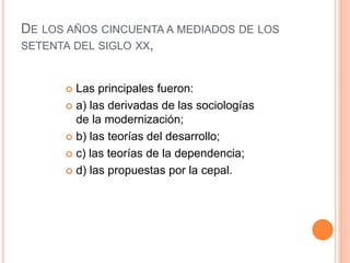 DE LOS AÑOS CINCUENTA A MEDIADOS DE LOS
SETENTA DEL SIGLO XX,
 Las principales fueron:
 a) las derivadas de las sociologías
de la modernización;
 b) las teorías del desarrollo;
 c) las teorías de la dependencia;
 d) las propuestas por la cepal.
 