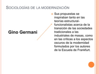 SOCIOLOGÍAS DE LA MODERNIZACIÓN
 Sus propuestas se
inspiraban tanto en las
teorías estructural-
funcionalistas acerca de la
transición de las sociedades
tradicionales a las
industriales de masas, como
en las críticas a los aspectos
oscuros de la modernidad
formulados por los autores
de la Escuela de Frankfurt.
Gino Germani
 