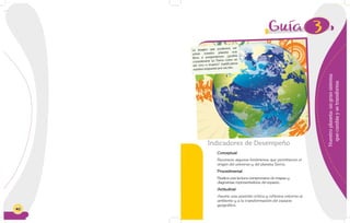 40
3
Nuestroplaneta:ungransistema
quecambiaysetransforma
Indicadores de Desempeño
Conceptual
Reconoce algunos fenómenos que permitieron el
origen del universo y del planeta Tierra.
Procedimental
Realiza una lectura comprensiva de mapas y
diagramas representativos del espacio.
Actitudinal
Asume una posición crítica y reflexiva entorno al
ambiente y a la transformación del espacio
geográfico.
La imagen que podemos ver
sobre nuestro planeta nos
lleva a preguntarnos: ¿podría
considerarse La Tierra como un
ser vivo o muerto? Justificamos
nuestra respuesta por escrito.
 