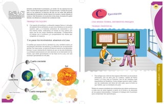 62
Dom Lun Mar Mier Jue Vier Sáb
1 2 3 4
26 27 28 29 30
19 20 21 2219 20 21 22 23 24 25
12 13 14 15 16 17 18
5 6 7 8 9 10 11
terrestre produciendo la primavera y el otoño. En los equinoccios los
días y noches tienen igual duración: 12 horas de día y 12 horas de noche;
pero en los solsticios, la duración del día con luz solar (día artificial)
dependerá de la estación, siendo mayor en el verano y menor durante el
invierno. Este fenómeno no se percibe en las zonas cercanas al Ecuador
debido a la influencia constante de la radiación solar
TRABAJO EN EQUIPO
3. Con ayuda del profesor y utilizando mapas físicos o virtuales
del planetaTierra definimos en qué zona climática se encuentra
nuestro país y sí tenemos presencia de estaciones o no.
Del mismo modo, realizamos un listado de tres países por
cada una de las zonas climáticas estudiadas. Compartimos
el trabajo con el profesor y le preguntamos las dudas que
tengamos al respecto.
Y no paran los movimientos: atraemos a la Luna
El satélite que posee la Tierra, llamado la Luna, también realiza un
movimiento alrededor del planeta y se influencia por la iluminación
del Sol. Por esta razón, es que en el cielo la Luna se ve de diferentes
formas, lo que representa la manera en que se da este fenómeno.
La principal consecuencia de este proceso es la marcación de los
meses, que están aproximados en las fases de la Luna, con una
duración aproximada de 28 días.
Tierra
Sol
Cuarto creciente
Cuarto menguante
Luna nuevaLuna llena
Figura 6: Fases de la luna.
Texto tomado y adaptado
de: Movimientos de la Tierra.
Consorcio digital de Chile. S.A.
Recuperado de: www.icarito.
cl/enciclopedia/articulo/primer-
ciclo-basico/ciencias-naturales/
tierra-y-universo/2010/03/26-8947-9-
movimientos-de-la-tierra.shtml
Dom Lun Mar Mier Jue Vier Sáb
1 2 3 4
26 27 28 29 30
19 20 21 2219 20 21 22 23 24 25
12 13 14 15 16 17 18
5 6 7 8 9 10 11
UNA MISMA TIERRA, DIFERENTES PAISAJES
TRABAJO INDIVIDUAL
1. Dos amigos que viven en dos lugares diferentes se encuentran
chateando, uno de ellos vive en Londres, capital del Reino
Unido, y el otro vive en Pretoria, una de las ciudades más
importantes de Sudáfrica. Estos amigos quieren saber cuáles
son las condiciones del clima del otro país, para la fecha en
que hablan, que es mediados de junio.
Relato de manera detallada las condiciones que deben caracterizar
a cada uno de estos lugares a partir de la fecha y la ubicación
de los países mencionados. Comparto el trabajo con el profesor
para comprobar mis aprendizajes.
6°-Unidad1-Guía4
63
Ejercitación
 