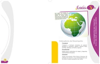 72
5
Líneasimaginariasqueimpactan
enlavidareal:meridianosyparalelos
Indicadores de Desempeño
Conceptual
Compara y contrasta conceptos de carácter
geológico y geográfico (galaxia, Sistema Solar,
estrellas, planetas, territorios, lugares).
Procedimental
Realiza lectura comprensiva de mapas y diagramas
representativos del espacio.
Actitudinal
Asume una posición crítica frente al deterioro del
ambiente de acuerdo a las transformaciones que
ha tenido el espacio geográfico que habita.
Este gráfico nos muestra al
planeta Tierra como si estuviera
partido en muchas partes,
estas líneas son importantes de
muchas maneras en nuestra vida.
¿Para qué podrían servirnos?
 