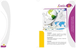 84
6
Lasformasdenuestroplaneta
serepresentanatravésdemapas.
Indicadores de Desempeño
Conceptual
Compara y contrasta conceptos de carácter
geológico y geográfico (galaxia, Sistema Solar,
estrellas, planetas, territorios, lugares).
Procedimental
Realiza lectura comprensiva de mapas y diagramas
representativos del espacio.
Actitudinal
Asume una posición crítica frente al deterioro del
ambiente de acuerdo con las transformaciones
que ha tenido el espacio geográfico que habita.
Observa las imágenes,
descríbelas y establece
relaciones entre ellas.
 