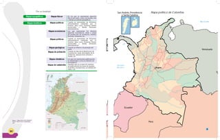 90
Mar Caribe
Oceano
Pacífico Bogota
San Andrés, Providencia
y Santa Catalina
Bogotá
Venezuela
Braz
Perú
Ecuador
Por su finalidad
Figura 7: Mapa físico de Colombia
Fuente: http://www.colombiaya.
com
Mapas topográficos
Mapas temáticos
Mapas físicos
Mapas económicos
Mapas climáticos
Mapas geológicos
Mapas políticos
Mapas políticos
Mapas de población
Mapas de catástrofes
En los que se representan aspectos
físicos del suelo, como: los montes, ríos
y demás accidentes geográficos.
Los que representan los diversos
aspectos económicos, áreas y zonas
de producción de productos, minería,
factorías, industrias, etc.
Los que nos representan gráficamente
la climatología u otros accidentes me-
teorológicos.
Cuando se refieren a la geología del
suelo.
Cuando se representan las divisiones
administrativas realizadas por el
hombre, tales como: fronteras, límites
provinciales y demás divisiones
administrativas.
Cuando se representan las divisiones
administrativas realizadas por el
hombre, tales como: fronteras, límites
provinciales y demás divisiones
administrativas.
Cuando se trata de la distribución de
la población, razas, densidades de la
población, agrupaciones urbanas o
rurales, etc.
Aquellos que se ocupan de represen-
tar gráficamente las zonas de sequías,
incendios, inundaciones, accidentes de
tráfico, etc.
Mar Caribe
Oceano
Pacífico Bogota
San Andrés, Providencia
y Santa Catalina
Bogotá
Venezuela
Perú
Ecuador
8
Mapa político de Colombia
 
