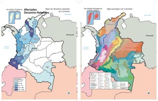 Mar Caribe
Oceano
Pacífico
San Andrés, Providencia
y Santa Catalina
Venezuela
Bra
Perú
Ecuador
Barranquilla
Archipielago, islas e islotes
del Caribe
Islas y Cayos del Pacífico
Península de la Guajira
Región Insular
Región Llanura del Caribe
Región del Pacífico
Sierra Nevada de
Santa Marta
Delta del río Magdalena
Sabanas del Caribe
Valles de los ríos Sinú
y Alto San Jorge
Depresión Momposina
Goldo de Urabá
Serrania del Baudó
Valles aluviales ríos
Atrato y San Juan
Llanuras costeras
del Pacífico
Sector norte de las
estribaciones occidentales
Coordillera Occidental
Sector sur de las
estribaciones occidentales
Coordillera Occidental
Amazonia meridional
Llanuras de los ríos Igara
Paraná - Putumayo
Confluencia de los ríos
Apaporis - Caquetá
Serranías y montes islas
Llanuras de desborde confluencia
Guaviare - Inírida en el río Orinoco
Llanuras aluviales disectadas,
terrazas de los ríos Caquetá,
Yari y Miriti, Paraná
Región de la Amazonia
Piedemonte Amazónico
Llanuras de los riós
Guaviare - Inirida
Confluencia de la red andina
en los ríos Putumayo y Caqueta
Penillanuras al sur
del Puerto Inírida
Llanuras entre los ríos
Inírida - Yari
Llanuras altas y disectadas
del río Caquetá
Región de la Orinoquía
Montaña Santandereana
Fosa de los ríos Suárez
y Chicamocha
Macizo de Santurbán
Catatumbo
Serrania de los
Motilones
Vertiente Llanera
Cordillera Oriental
Vertiente Amazónica
Cordillera Oriental
Piedemonte Llanero
Lanuras de desborde
del Piedemonte
Lanuras del río Meta
Lanuras del río Orinoco
Lanuras de los ríos
Meta y Guaviare
Pantanoes del río Arauca
Serranía de la Macarena
Nudo de los Pastos
Fosa del Patía
Altiplano de Popayán
Valle del Cauca
Cañon del Cauca
Macizo Colombiano
Cordillera Central
medional
Macizo volcánico
Montaña Antioqueña
Alto Magdalena
Magdalena Medio
Vertiente Magdalenense
de la Cordillera Oriental
Altiplano
Cundiboyacense
Sectir nororiental de la
Coordillera
Mar Caribe
Oceano
Pacífico
San Andrés, Providencia
y Santa Catalina
Venezuela
Cesar
250
Sucre
345
Bolívar
10000
Santander
245
Antioquia
260
Risaralda
649
Chocó
1757
Valle del Cauca
660
Cauca
3580
Nariño
8830
Vaupés
145
Huila
323
Panamá
Guiana
Brazil
Bogotá
Convenciones
Personas Afectadas
28 - 145
146 -660
661 - 1757
1758 - 3580
3581 - 10000
Afectados
Desastres Naturales
11
Mapa de desastres naturales
de Colombia
Mar Caribe
Oceano
Pacífico
San Andrés, Providencia
y Santa Catalina
Venezuela
Perú
Ecuador
Barranquilla
Archipielago, islas e islotes
del Caribe
Islas y Cayos del Pacífico
Península de la Guajira
Región Insular
Región Llanura del Caribe
Región del Pacífico
Sierra Nevada de
Santa Marta
Delta del río Magdalena
Sabanas del Caribe
Valles de los ríos Sinú
y Alto San Jorge
Depresión Momposina
Goldo de Urabá
Serrania del Baudó
Valles aluviales ríos
Atrato y San Juan
Llanuras costeras
del Pacífico
Sector norte de las
estribaciones occidentales
Coordillera Occidental
Sector sur de las
estribaciones occidentales
Coordillera Occidental
Amazonia meridional
Llanuras de los ríos Igara
Paraná - Putumayo
Confluencia de los ríos
Apaporis - Caquetá
Serranías y montes islas
Llanuras de desborde confluencia
Guaviare - Inírida en el río Orinoco
Llanuras aluviales disectadas,
terrazas de los ríos Caquetá,
Yari y Miriti, Paraná
Región de la Amazonia
Piedemonte Amazónico
Llanuras de los riós
Guaviare - Inirida
Confluencia de la red andina
en los ríos Putumayo y Caqueta
Penillanuras al sur
del Puerto Inírida
Llanuras entre los ríos
Inírida - Yari
Llanuras altas y disectadas
del río Caquetá
Región de la Orinoquía
Montaña Santandereana
Fosa de los ríos Suárez
y Chicamocha
Macizo de Santurbán
Catatumbo
Serrania de los
Motilones
Vertiente Llanera
Cordillera Oriental
Vertiente Amazónica
Cordillera Oriental
Piedemonte Llanero
Lanuras de desborde
del Piedemonte
Lanuras del río Meta
Lanuras del río Orinoco
Lanuras de los ríos
Meta y Guaviare
Pantanoes del río Arauca
Serranía de la Macarena
Nudo de los Pastos
Fosa del Patía
Altiplano de Popayán
Valle del Cauca
Cañon del Cauca
Macizo Colombiano
Cordillera Central
medional
Macizo volcánico
Montaña Antioqueña
Alto Magdalena
Magdalena Medio
Vertiente Magdalenense
de la Cordillera Oriental
Altiplano
Cundiboyacense
Sectir nororiental de la
Coordillera
Mar Caribe
Oceano
Pacífico
San Andrés, Providencia
y Santa Catalina
Venezuela
Cesar
250
Sucre
345
Bolívar
10000
Santander
245
Antioquia
260
Risaralda
649
Chocó
1757
Valle del Cauca
660
Cauca
3580
Nariño
8830
Vaupés
145
Huila
323
Panamá
Guiana
Brazil
Bogotá
Convenciones
Personas Afectadas
28 - 145
146 -660
661 - 1757
1758 - 3580
3581 - 10000
Afectados
Desastres Naturales
12
Mapa geológico de Colombia
 