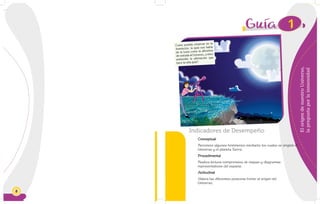 8
ElorigendenuestroUniverso,
lapreguntaporlainmensidad
Indicadores de Desempeño
Conceptual
Reconoce algunos fenómenos mediante los cuales se originó el
Universo y el planeta Tierra.
Procedimental
Realiza lectura comprensiva de mapas y diagramas
representativos del espacio.
Actitudinal
Valora las diferentes posturas frente al origen del
Universo.
1
Como podrás observar en la
ilustración, la guía nos habla
de la Luna como la alfombra
de entrada al Universo, ¿cómo
entiendes la afirmación que
hace la niña guía?
 
