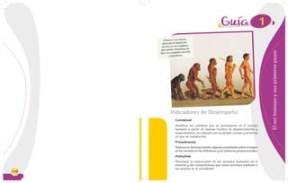 110
Elserhumanoysusprimerospasos
Indicadores de Desempeño
Conceptual
Identifica los cambios que se produjeron en el cuerpo
humano a partir de nuevas fuentes de abastecimiento y
supervivencia, en relación con su propio cuerpo y la forma
en que se transforma.
Procedimental
Rastrea en diversas fuentes algunos postulados sobre el origen
de los cambios en los individuos y los primeros grupos sociales.
Actitudinal
Reconoce la repercusión de las acciones humanas en el
entorno y los compromisos que estas acciones implican a
los grupos de la actualidad.
1
Observo con mucha
atención la ilustración,
escribo en mi cuaderno
qué puedo interpretar de
ella y lo comparto con mis
compañeros.
 