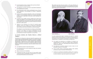 116
 En cada organismo existe un impulso interno que busca llevarlo
hacia la perfección y genera cambios.
 Los organismos y los seres vivos tienen la capacidad de adaptarse a
las circunstancias de su medio.
 En un determinado medio, existen posibilidades de que se formen
ciertos organismos, a este postulado se le llamó: la “generación
espontánea”.
 La herencia de los caracteres adquiridos; es decir, los antepasados
otorgan a sus descendientes muchos de los rasgos que poseen
(color de la piel, capacidades intelectuales, altura, habilidades de
movimiento)
 La función crea el órgano, pues los cambios de los seres vivos
surgen para adaptarse a las necesidades del medio que les rodea,
el mejor ejemplo fue el del cuello de las jirafas, pues para Lamarck
la necesidad de estos animales por alcanzar las hojas de los árboles
hizo que su cuello creciera.
3. Algunos de los principios de la teoría de Lamarck siguen
vigentes, como, por ejemplo, los rasgos que visiblemente
heredamos de nuestros antepasados: ¿cuáles son los rasgos
más evidentes que hemos heredado de nuestras familias?
Sin embargo, se ha demostrado que muchas características
se forman a lo largo de la vida y no dependen de nuestra
herencia: ¿qué rasgos de nuestra personalidad no son
parecidos a los de nuestros familiares? Escribimos el listado
y compartimos nuestras respuestas con el profesor.
La teoría evolutiva de Charles Darwin y Alfred
Wallace
Esta teoría de la evolución por selección natural fue sugerida por dos
científicos que, en trabajos separados, llegaron a conclusiones similares.
Darwin (1809-1882) escribió El “El origen de las especies” a mediados
del siglo XIX y sus ideas crearon una gran polémica. Simultáneamente,
Alfred Wallace (1823-1913), otro gran naturalista inglés, anunciaba
también una teoría de la evolución con ideas muy parecidas a las de
Darwin. La teoría de la evolución por selección natural se basa en estos
principios:
	 Los organismos producen mucha descendencia.
	 En cada generación hay mucha variedad de rasgos que presentan
en la descendencia.
 Algunas variaciones son heredables.
 El ambiente que rodea a los seres vivos es el que permite ciertas
condiciones para las posibilidades de supervivencia (y, por tanto,
las de dejar descendencia) de los seres vivos.
6°-Unidad2-Guía1
117
Para explicar que haya seres que mueren y otros que sobreviven, se
habla de la supervivencia del más apto. Si los organismos más aptos
sobreviven y lo que les hace más aptos es heredable, está claro que este
rasgo puede pasar a la descendencia.
La teoría neodarwinista surgió a mediados del siglo XX y buscaba
explicar la forma en que se producen los cambios en la descendencia y
las maneras en que se transmiten de generación en generación. Según el
neodarwinismo, la variedad en la descendencia se explica por:
 Los cambios de caracteres de un individuo, se producen por
transformaciones en su ADN, que contiene toda la información
genética de cada ser vivo. Estas alteraciones del ADN reciben el
nombre de mutaciones.
 Las mutaciones se producen siempre al azar, es decir, no son
planeadas ni pueden ser controladas.
 Como el ADN contiene la información genética, estos cambios
producidos al azar se transmiten hereditariamente.
4. Escribo en un listado los principales cambios que el cuerpo y
la vida han tenido desde nuestros primeros años. ¿Cuáles son
los más evidentes?, ¿para qué ayudan estos cambios?
Figura 3: Charles Darwin.
Fuente: www.fotosraras.com.ar
Figura 4: Alfred Wallace.
Fuente: www.nhm.ac.uk
 