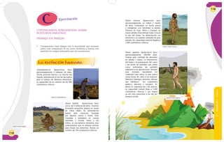 118
Australopitecos: Aparecieron hace
aproximadamente 4 millones de años.
Tenían posición erecta y su marcha era
bípeda, permitiendo el uso de las manos
para el manejo de distintos elementos.
La capacidad de su cerebro fue de 500
centímetros cúbicos.
Homo habilis: Aparecieron hace
cerca de 2 millones de años. Vivieron
formando pequeños grupos en zonas
de clima cálido. Su alimentación
habría sido omnívora formada
por algunas carnes y frutos. Eran
nómadas y habitaban en cuevas
naturales o chozas. Junto a sus
restos, se encontraron utensilios muy
rudimentarios que le habrían servido
para trozar sus alimentos. Poseía un
cerebro de 750 centímetros cúbicos.
La evolución humana
1. Comparamos cada imagen con la descripción que tenemos
sobre este antepasado de los seres humanos y leemos con
atención los rasgos principales que los caracterizan.
Ejercitación
CONTINUAMOS APRENDIENDO SOBRE
NUESTROS ORÍGENES
TRABAJO EN PAREJAS
Figura 5: Australopitecos.
Figura 6: Homo habilis.
119
Homo erectus: Aparecieron hace
aproximadamente un millón y medio
de años. Caminaban en forma erecta
y trabajaban con habilidad la piedra.
Vivieron en Asia, África y Europa, en
zonascálidasyfríasdebidoaqueconocía
el uso del fuego. Su alimentación era
omnívora y ya cazaban animales de gran
tamaño. Su capacidad cerebral llegaba a
1.200 centímetros cúbicos.
Homo sapiens: Aparecieron hace
aproximadamente 100.000 años.
Usaban gran cantidad de utensilios
de piedra y hueso. La dominación
del fuego y la preparación del cuero
y las pieles de animales que usaba
como vestimenta, les permitió
adaptarse a las glaciaciones. Aunque
eran nómada, sepultaban los
cadáveres bajo tierra, lo que indica
cierta forma de culto a los muertos.
Distintos hallazgos permiten afirmar
que habitaron los continentes
asiático, africano y europeo. Su
altura no superaba los 1,60 metros,
su capacidad craneal llega a 1.600
centímetros cúbicos y sus rasgos
ya son muy parecidos a los del ser
humano actual.
Figura 7: Homo erectus.
Figura 8: Homo sapiens.
6°-Unidad2-Guía1
 