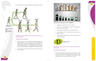 120
AUSTRALOPITHECUS
AFRICANUS (2,5 m. de a.)
HOMO ERECTUS
(2 m. de a.)
HOMO SAPIENS
(300.000A.)
HOMO HABILI
S(2,5 m. de a.)
ROBUSTUS Y BOISEI
(2,1 m. de a.)
AUSTRALOPITHECUS
AFARENSIS (3,7 m. de a.)
Figura 9: Mapa de la evolución
a partir del Australopithecus
afarensis.
Fuente:
http://iessonferrerdgh1e07.
blogspot.com/2012/01/la-
evolucion-humana-el-proceso-de.
html
2. Evidenciamos la evolución del hombre con la siguiente imagen.
CAMBIOS QUE EXPLICAN CÓMO SOMOS EN LA
ACTUALIDAD
TRABAJO INDIVIDUAL
3. Después de leer el texto y observar la imagen, elaboro un
mapa conceptual en mi cuaderno donde se represente la
evolución del ser humano, resaltando las características de
cada homínido. Analizo las características del cerebro de
nuestros antepasados y, en compañía del profesor, analizo
qué sucedió con el cerebro a lo largo de la evolución humana.
4. Ahora observo la ilustración con mucha atención y respondo
en mi cuaderno.
6°-Unidad2-Guía1
121
Describo lo que pasa en las imágenes
a. ¿Cuáles son los cambios en el ser humano?
b. ¿Qué hace la última persona?, ¿cuál es la relación que
tiene con el primer dibujo?
c. ¿Qué cambios se observa en los teléfonos celulares?
d. ¿Qué relación tiene el cambio del ser humano con el
teléfono celular?
e. Comparto mis respuestas con el profesor y recibimos sus
recomendanciones.
Aplicación
SABERES APLICADOS A NUESTRA FORMACIÓN
HUMANA
TRABAJO INDIVIDUAL
1. A lo largo de esta guía, hemos visto como la vida en la Tierra
y nuestro proceso como seres humanos ha variado a lo largo
de miles de años; pero, en realidad, nuestro origen es muy
similar. A partir de la anterior afirmación, analizo:
 