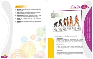 152
• Agricultura: Conjunto de prácticas y técnicas necesarias para el
cultivo de la tierra.
• Aldea: Asentamiento humano en el cual viven pocas personas y
presenta características de vida en el campo o rural.
• Mediterráneo: Referente al Mar Mediterráneo (ubicado al sur de
Europa) con los países y regiones alrededor de sus costas.
• Nómada: Que se desplaza de un sitio a otro sin residencia
permanente.
• Sedentario: Grupo, comunidad o tribu que vive asentada en lugar
específico.
Glosario
Uncuerpoquecambia,transformaciones
delaanatomíahumanaenlaPrehistoria.
Indicadores de Desempeño
Procedimentales
Rastrea en diversas fuentes algunos postulados sobre
el origen de los cambios en los individuos y los primeros
grupos sociales.
Actitudinales
Reconoce la repercusión que existe de las acciones humanas
en el entorno y los compromisos que estas acciones implican
a los grupos de la actualidad.
Conceptuales
Identifica los cambios que se produjeron en el cuerpo
humano a partir de nuevas fuentes de abastecimiento y
supervivencia en relación con su propio cuerpo y la forma
en que se transforma.
4
Observo la imagen y describo lo
que veo en ella. Luego, comparto
mis observaciones con mis
compañeros cuando el profesor
lo indique.
 