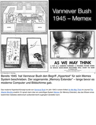 Vannever Bush
                                                                 1945 – Memex




                                                                10
2010 Dezember 21 Dienstag                                                                                             10


Bereits 1945 hat Vannevar Bush den Begriff „Hypertext“ für sein Memex
System beschrieben. Der sogenannte „Memory Extender“ – lange bevor es
moderne Computer und Bildschirme gab.

Das moderne Hypertext-Konzept wurde von Vannevar Bush im Jahr 1945 in einem Artikel As We May Think im Journal The
Atlantic Monthly erwähnt. Er sprach darin über ein zukünftiges System Memex (für Memory Extender), das das Wissen eines
bestimmten Gebietes elektronisch aufbereitet leicht zugänglich darstellen kann.
 