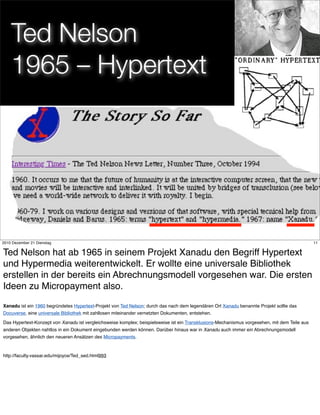 Ted Nelson
    1965 – Hypertext




                                                                              11
2010 Dezember 21 Dienstag                                                                                                                      11


Ted Nelson hat ab 1965 in seinem Projekt Xanadu den Begriff Hypertext
und Hypermedia weiterentwickelt. Er wollte eine universale Bibliothek
erstellen in der bereits ein Abrechnungsmodell vorgesehen war. Die ersten
Ideen zu Micropayment also.
Xanadu ist ein 1960 begründetes Hypertext-Projekt von Ted Nelson; durch das nach dem legendären Ort Xanadu benannte Projekt sollte das
Docuverse, eine universale Bibliothek mit zahllosen miteinander vernetzten Dokumenten, entstehen.

Das Hypertext-Konzept von Xanadu ist vergleichsweise komplex; beispielsweise ist ein Transklusions-Mechanismus vorgesehen, mit dem Teile aus
anderen Objekten nahtlos in ein Dokument eingebunden werden können. Darüber hinaus war in Xanadu auch immer ein Abrechnungsmodell
vorgesehen, ähnlich den neueren Ansätzen des Micropayments.



http://faculty.vassar.edu/mijoyce/Ted_sed.html993
 