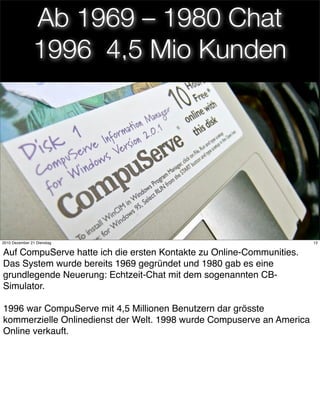 Ab 1969 – 1980 Chat
               1996 4,5 Mio Kunden




                                      12
2010 Dezember 21 Dienstag                                              12


Auf CompuServe hatte ich die ersten Kontakte zu Online-Communities.
Das System wurde bereits 1969 gegründet und 1980 gab es eine
grundlegende Neuerung: Echtzeit-Chat mit dem sogenannten CB-
Simulator.

1996 war CompuServe mit 4,5 Millionen Benutzern dar grösste
kommerzielle Onlinedienst der Welt. 1998 wurde Compuserve an America
Online verkauft.
 