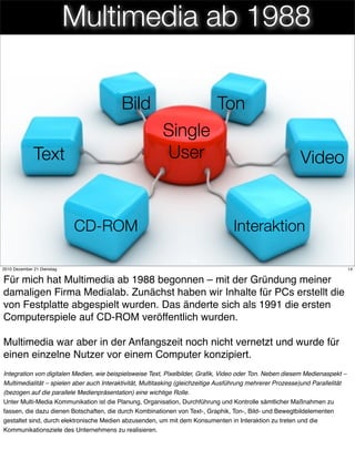 Multimedia ab 1988

                                           Bild                              Ton
                                                          Single
              Text                                        User                                              Video


                            CD-ROM                                                 Interaktion

                                                                    14
2010 Dezember 21 Dienstag                                                                                                       14


Für mich hat Multimedia ab 1988 begonnen – mit der Gründung meiner
damaligen Firma Medialab. Zunächst haben wir Inhalte für PCs erstellt die
von Festplatte abgespielt wurden. Das änderte sich als 1991 die ersten
Computerspiele auf CD-ROM veröffentlich wurden.

Multimedia war aber in der Anfangszeit noch nicht vernetzt und wurde für
einen einzelne Nutzer vor einem Computer konzipiert.
Integration von digitalen Medien, wie beispielsweise Text, Pixelbilder, Graﬁk, Video oder Ton. Neben diesem Medienaspekt –
Multimedialität – spielen aber auch Interaktivität, Multitasking (gleichzeitige Ausführung mehrerer Prozesse)und Parallelität
(bezogen auf die parallele Medienpräsentation) eine wichtige Rolle.
Unter Multi-Media Kommunikation ist die Planung, Organisation, Durchführung und Kontrolle sämtlicher Maßnahmen zu
fassen, die dazu dienen Botschaften, die durch Kombinationen von Text-, Graphik, Ton-, Bild- und Bewegtbildelementen
gestaltet sind, durch elektronische Medien abzusenden, um mit dem Konsumenten in Interaktion zu treten und die
Kommunikationsziele des Unternehmens zu realisieren.
 