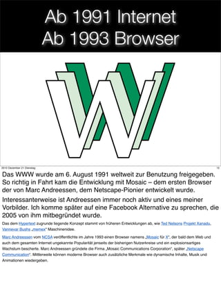 Ab 1991 Internet
                            Ab 1993 Browser




                                                              15
2010 Dezember 21 Dienstag                                                                                           15


Das WWW wurde am 6. August 1991 weltweit zur Benutzung freigegeben.
So richtig in Fahrt kam die Entwicklung mit Mosaic – dem ersten Browser
der von Marc Andreessen, dem Netscape-Pionier entwickelt wurde.
Interessanterweise ist Andreessen immer noch aktiv und eines meiner
Vorbilder. Ich komme später auf eine Facebook Alternative zu sprechen, die
2005 von ihm mitbegründet wurde.
Das dem Hypertext zugrunde liegende Konzept stammt von früheren Entwicklungen ab, wie Ted Nelsons Projekt Xanadu,
Vannevar Bushs „memex“ Maschinenidee.

Marc Andreessen vom NCSA veröffentlichte im Jahre 1993 einen Browser namens „Mosaic für X“, der bald dem Web und
auch dem gesamten Internet ungekannte Popularität jenseits der bisherigen Nutzerkreise und ein explosionsartiges
Wachstum bescherte. Marc Andreessen gründete die Firma „Mosaic Communications Corporation“, später „Netscape
Communication“. Mittlerweile können moderne Browser auch zusätzliche Merkmale wie dynamische Inhalte, Musik und
Animationen wiedergeben.
 