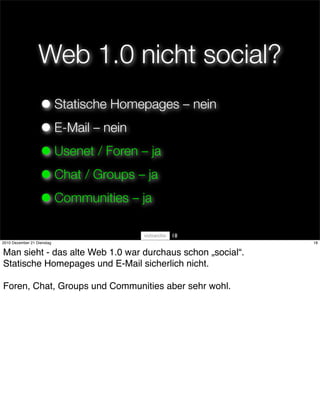 Web 1.0 nicht social?
                   • Statische Homepages – nein
                   • E-Mail – nein
                   • Usenet / Foren – ja
                   • Chat / Groups – ja
                   • Communities – ja
                                       18
2010 Dezember 21 Dienstag                                   18


Man sieht - das alte Web 1.0 war durchaus schon „social“.
Statische Homepages und E-Mail sicherlich nicht.

Foren, Chat, Groups und Communities aber sehr wohl.
 