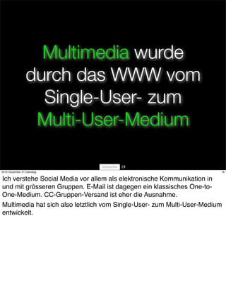 Multimedia wurde
                 durch das WWW vom
                   Single-User- zum
                  Multi-User-Medium

                                       19
2010 Dezember 21 Dienstag                                               19


Ich verstehe Social Media vor allem als elektronische Kommunikation in
und mit grösseren Gruppen. E-Mail ist dagegen ein klassisches One-to-
One-Medium. CC-Gruppen-Versand ist eher die Ausnahme.
Multimedia hat sich also letztlich vom Single-User- zum Multi-User-Medium
entwickelt.
 