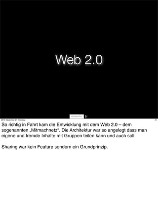 Web 2.0



                                       21
2010 Dezember 21 Dienstag                                             21


So richtig in Fahrt kam die Entwicklung mit dem Web 2.0 – dem
sogenannten „Mitmachnetz“. Die Architektur war so angelegt dass man
eigene und fremde Inhalte mit Gruppen teilen kann und auch soll.

Sharing war kein Feature sondern ein Grundprinzip.
 