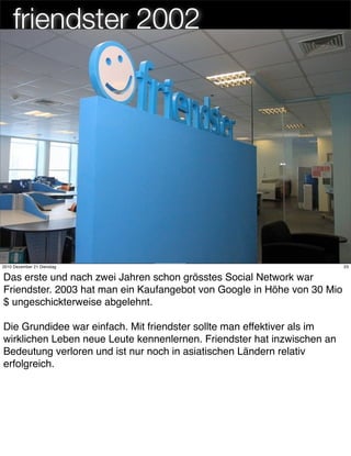 friendster 2002




                                      23
2010 Dezember 21 Dienstag                                                23


Das erste und nach zwei Jahren schon grösstes Social Network war
Friendster. 2003 hat man ein Kaufangebot von Google in Höhe von 30 Mio
$ ungeschickterweise abgelehnt.

Die Grundidee war einfach. Mit friendster sollte man effektiver als im
wirklichen Leben neue Leute kennenlernen. Friendster hat inzwischen an
Bedeutung verloren und ist nur noch in asiatischen Ländern relativ
erfolgreich.
 