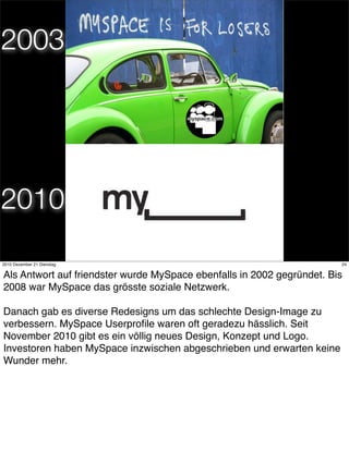 2003




2010
                                       24
2010 Dezember 21 Dienstag                                               24


Als Antwort auf friendster wurde MySpace ebenfalls in 2002 gegründet. Bis
2008 war MySpace das grösste soziale Netzwerk.

Danach gab es diverse Redesigns um das schlechte Design-Image zu
verbessern. MySpace Userproﬁle waren oft geradezu hässlich. Seit
November 2010 gibt es ein völlig neues Design, Konzept und Logo.
Investoren haben MySpace inzwischen abgeschrieben und erwarten keine
Wunder mehr.
 