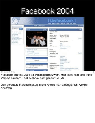 Facebook 2004




                                      25
2010 Dezember 21 Dienstag                                                 25


Facebook startete 2004 als Hochschulnetzwerk. Hier sieht man eine frühe
Version die noch TheFacebook.com genannt wurde.

Den geradezu märchenhaften Erfolg konnte man anfangs nicht wirklich
erwarten.
 
