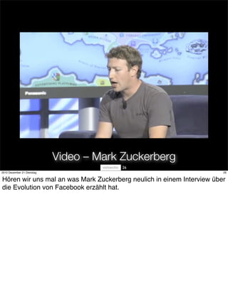 Video – Mark Zuckerberg
                                         26
2010 Dezember 21 Dienstag                                              26


Hören wir uns mal an was Mark Zuckerberg neulich in einem Interview über
die Evolution von Facebook erzählt hat.
 