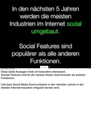 In den nächsten 5 Jahren
                    werden die meisten
                Industrien im Internet sozial
                         umgebaut.

                     Social Features sind
                   populärer als alle anderen
                         Funktionen.
                                        27
2010 Dezember 21 Dienstag                                                 27


Diese beide Aussagen ﬁnde ich besonders interessant.
Soziale Features sind für die meisten Nutzer faszinierender als anderen
Funktionen.

Und dass Social Media Kommunikation in den nächsten Jahren in den
meisten Internet-Industrien integriert werden wird.
 
