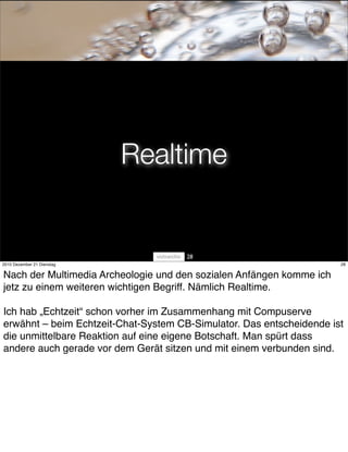 Realtime


                                      28
2010 Dezember 21 Dienstag                                             28


Nach der Multimedia Archeologie und den sozialen Anfängen komme ich
jetz zu einem weiteren wichtigen Begriff. Nämlich Realtime.

Ich hab „Echtzeit“ schon vorher im Zusammenhang mit Compuserve
erwähnt – beim Echtzeit-Chat-System CB-Simulator. Das entscheidende ist
die unmittelbare Reaktion auf eine eigene Botschaft. Man spürt dass
andere auch gerade vor dem Gerät sitzen und mit einem verbunden sind.
 