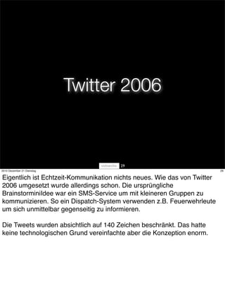 Twitter 2006



                                       29
2010 Dezember 21 Dienstag                                                 29


Eigentlich ist Echtzeit-Kommunikation nichts neues. Wie das von Twitter
2006 umgesetzt wurde allerdings schon. Die ursprüngliche
BrainstorminiIdee war ein SMS-Service um mit kleineren Gruppen zu
kommunizieren. So ein Dispatch-System verwenden z.B. Feuerwehrleute
um sich unmittelbar gegenseitig zu informieren.

Die Tweets wurden absichtlich auf 140 Zeichen beschränkt. Das hatte
keine technologischen Grund vereinfachte aber die Konzeption enorm.
 
