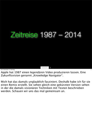Zeitreise 1987 – 2014



                                     3
2010 Dezember 21 Dienstag                                              3


Apple hat 1987 einen legendären Video produzieren lassen. Eine
Zukunftsvision genannt „Knowledge Navigator“.

Mich hat das damals unglaublich fasziniert. Deshalb habe ich für sie
einen Remix erstellt. Sie sehen gleich eine gekürzten Version sehen
in der die damals visionären Techniken mit Texten beschrieben
werden. Schauen wir uns das mal gemeinsam an.
 