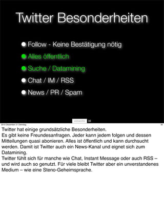Twitter Besonderheiten
                   • Follow - Keine Bestätigung nötig
                   • Alles öffentlich
                   • Suche / Datamining
                   • Chat / IM / RSS
                   • News / PR / Spam

                                         30
2010 Dezember 21 Dienstag                                                    30


Twitter hat einige grundsätzliche Besonderheiten.
Es gibt keine Freundesanfragen. Jeder kann jedem folgen und dessen
Mitteilungen quasi abonieren. Alles ist öffentlich und kann durchsucht
werden. Damit ist Twitter auch ein News-Kanal und eignet sich zum
Datamining.
Twitter fühlt sich für manche wie Chat, Instant Message oder auch RSS – 
und wird auch so genutzt. Für viele bleibt Twitter aber ein unverstandenes
Medium – wie eine Steno-Geheimsprache.
 