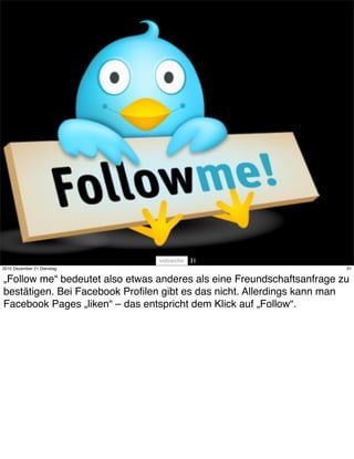 31
2010 Dezember 21 Dienstag                                              31


„Follow me“ bedeutet also etwas anderes als eine Freundschaftsanfrage zu
bestätigen. Bei Facebook Proﬁlen gibt es das nicht. Allerdings kann man
Facebook Pages „liken“ – das entspricht dem Klick auf „Follow“.
 