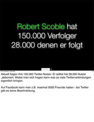Robert Scoble hat
                   150.000 Verfolger
                  28.000 denen er folgt

                                       33
2010 Dezember 21 Dienstag                                                 33


Aktuell folgen ihm 150.000 Twitter-Nutzer. Er selbst hat 28.000 Nutzer
„abboniert. Wobei man sich fragen kann was so viele Twitterverbindungen
eigentlich bringen.

Auf Facebook kann man z.B. maximal 5000 Freunde haben - bei Twitter
gibt es keine Beschränkung.
 