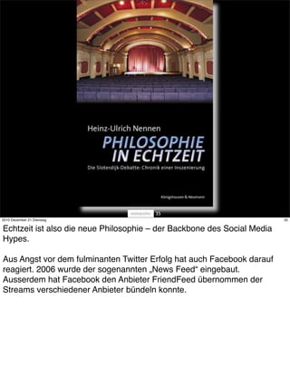 35
2010 Dezember 21 Dienstag                                                35


Echtzeit ist also die neue Philosophie – der Backbone des Social Media
Hypes.

Aus Angst vor dem fulminanten Twitter Erfolg hat auch Facebook darauf
reagiert. 2006 wurde der sogenannten „News Feed“ eingebaut.
Ausserdem hat Facebook den Anbieter FriendFeed übernommen der
Streams verschiedener Anbieter bündeln konnte.
 