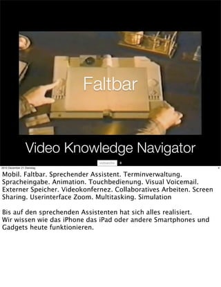 Video Knowledge Navigator
                                    4
2010 Dezember 21 Dienstag                                            4


Mobil. Faltbar. Sprechender Assistent. Terminverwaltung.
Spracheingabe. Animation. Touchbedienung. Visual Voicemail.
Externer Speicher. Videokonfernez. Collaboratives Arbeiten. Screen
Sharing. Userinterface Zoom. Multitasking. Simulation

Bis auf den sprechenden Assistenten hat sich alles realisiert.
Wir wissen wie das iPhone das iPad oder andere Smartphones und
Gadgets heute funktionieren.
 