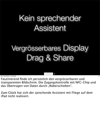 Kein sprechender
                                Assistent

                 Vergrösserbares Display
                             Drag & Share
                                     6
2010 Dezember 21 Dienstag                                         6


Faszinierend ﬁnde ich persönlich den vergrösserbaren und
transparenten Bildschirm. Die Zugangskontrolle mit NFC-Chip und
das Übertragen von Daten durch „Rüberschieben“.

Zum Glück hat sich der sprechende Assistent mit Fliege auf dem
iPad nicht realisiert.
 