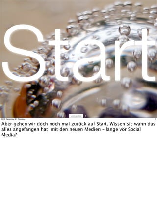 Start                              7
2010 Dezember 21 Dienstag                                        7


Aber gehen wir doch noch mal zurück auf Start. Wissen sie wann das
alles angefangen hat mit den neuen Medien – lange vor Social
Media?
 