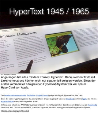 HyperText 1945 / 1965




                                                                  9
2010 Dezember 21 Dienstag                                                                                                 9


Angefangen hat alles mit dem Konzept Hypertext. Dabei werden Texte mit
Links vernetzt und können nicht nur sequentiell gelesen werden. Eines der
ersten kommerziell erfolgreichen HyperText-System war viel später
HyperCard von Apple.

Der Gesellschaftswissenschaftler Ted Nelson (Projekt Xanadu) prägte den Begriff „Hypertext“ im Jahr 1965.

Eines der ersten Hypertextsysteme, das einer größeren Gruppe zugänglich war, war HyperCard der Firma Apple, das mit den
Apple-Macintosh-Computern ausgeliefert wurde.

Im Gegenzug erlaubt das WWW aber auch das Einbinden von nichtsprachlichen Datentypen wie Bildern, was als Hypermedia
bezeichnet wird. Dadurch ist das WWW, obwohl auf Hypertext beruhend, streng genommen ein Hypermedia-System.

http://de.wikipedia.org/wiki/Hypertext
 