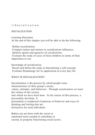 1 | S o c i a l i z a t i o n
SOCIALIZATION
Learning Outcomes
At the end of this chapter you will be able to do the following.
Define socialization.
Compare nature and nurture as socialization influences.
Identify agents and agencies of socialization.
Evaluate the study of cases of feral children in terms of their
importance to our
knowledge of socialization.
Recall and define the steps in determining a self-concept.
Evaluate Dramaturgy for its application to every day life.
WHAT IS SOCIALIZATION?
Socialization is the process by which people learn
characteristics of their group’s norms,
values, attitudes, and behaviors. Through socialization we learn
the culture of the society
into which we have been born. In the course of this process, a
personality develops. A
personality is comprised of patterns of behavior and ways of
thinking and feeling that are
distinctive for each individual.
Babies are not born with the social or
emotional tools needed to contribute to
society as properly functioning social actors.
 