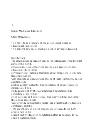 1
Social Media and Education
Class Objectives
• To provide an overview of the use of social media in
educational institutions
• To explore how social media is used to advance education
Introduction
The internet has opened up spaces for individuals from different
parts of the world,
generations, class, gender and race to gain access to higher
education. These forms
of “borderless” learning platforms allow professors to facilitate
linear interactions
with students as students take charge of their learning by posing
questions and
posting content virtually. The popularity of online courses is
demonstrated by a
study conducted by the learningSloan Foundation study
consisting of more than
2,500 colleges and universities. The study findings indicated
that online enrolments
were growing substantially faster than overall higher education
enrolment, and the
17% growth rate in online enrolments far exceeds the 1.2%
growth rate in the
overall higher education population (Allen & Seaman, 2010,
cited in LeNoue, Hall,
 