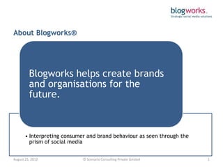 About Blogworks®




         Blogworks helps create brands
         and organisations for the
         future.



       • Interpreting consumer and brand behaviour as seen through the
         prism of social media


August 25, 2012              © Scenario Consulting Private Limited       1
 