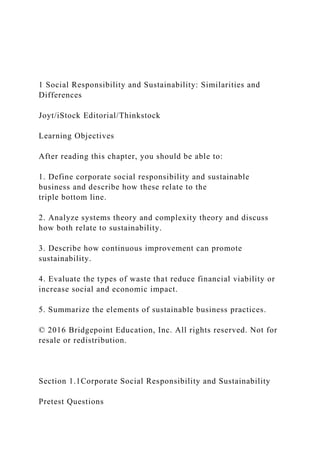 1 Social Responsibility and Sustainability: Similarities and
Differences
Joyt/iStock Editorial/Thinkstock
Learning Objectives
After reading this chapter, you should be able to:
1. Define corporate social responsibility and sustainable
business and describe how these relate to the
triple bottom line.
2. Analyze systems theory and complexity theory and discuss
how both relate to sustainability.
3. Describe how continuous improvement can promote
sustainability.
4. Evaluate the types of waste that reduce financial viability or
increase social and economic impact.
5. Summarize the elements of sustainable business practices.
© 2016 Bridgepoint Education, Inc. All rights reserved. Not for
resale or redistribution.
Section 1.1Corporate Social Responsibility and Sustainability
Pretest Questions
 