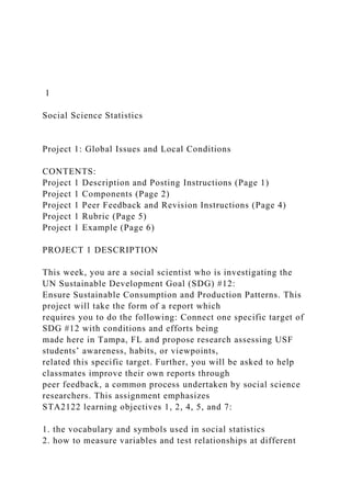 1
Social Science Statistics
Project 1: Global Issues and Local Conditions
CONTENTS:
Project 1 Description and Posting Instructions (Page 1)
Project 1 Components (Page 2)
Project 1 Peer Feedback and Revision Instructions (Page 4)
Project 1 Rubric (Page 5)
Project 1 Example (Page 6)
PROJECT 1 DESCRIPTION
This week, you are a social scientist who is investigating the
UN Sustainable Development Goal (SDG) #12:
Ensure Sustainable Consumption and Production Patterns. This
project will take the form of a report which
requires you to do the following: Connect one specific target of
SDG #12 with conditions and efforts being
made here in Tampa, FL and propose research assessing USF
students’ awareness, habits, or viewpoints,
related this specific target. Further, you will be asked to help
classmates improve their own reports through
peer feedback, a common process undertaken by social science
researchers. This assignment emphasizes
STA2122 learning objectives 1, 2, 4, 5, and 7:
1. the vocabulary and symbols used in social statistics
2. how to measure variables and test relationships at different
 