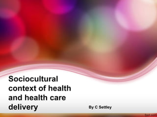 Sociocultural
context of health
and health care
delivery By C Settley
 